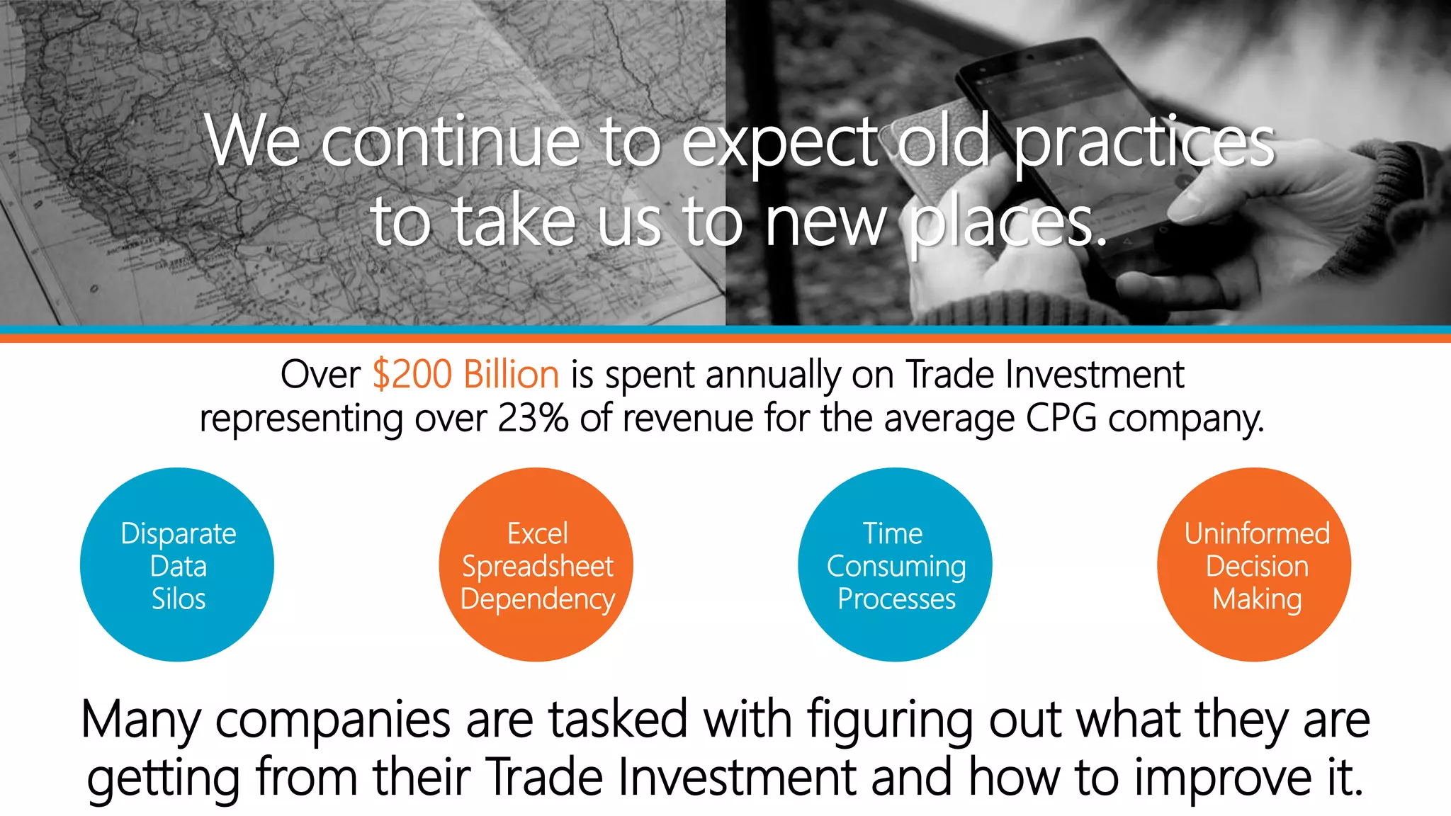 Many companies are tasked with figuring out what they are
getting from their Trade Investment and how to improve it.
We continue to expect old practices
to take us to new places.
Over $200 Billion is spent annually on Trade Investment
representing over 23% of revenue for the average CPG company.
Disparate
Data
Silos
Excel
Spreadsheet
Dependency
Time
Consuming
Processes
Uninformed
Decision
Making
 