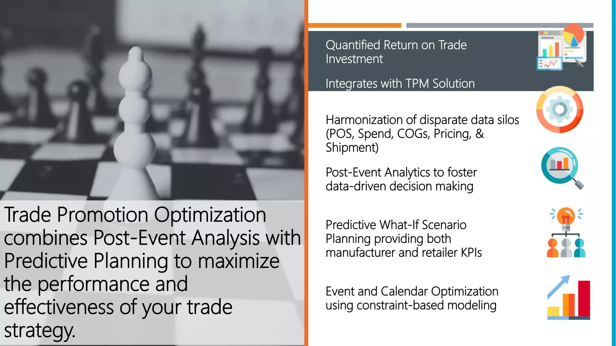 Quantified Return on Trade
Investment
Harmonization of disparate data silos
(POS, Spend, COGs, Pricing, &
Shipment)
Post-Event Analytics to foster
data-driven decision making
Predictive What-If Scenario
Planning providing both
manufacturer and retailer KPIs
Event and Calendar Optimization
using constraint-based modeling
Trade Promotion Optimization
combines Post-Event Analysis with
Predictive Planning to maximize
the performance and
effectiveness of your trade
strategy.
Integrates with TPM Solution
 