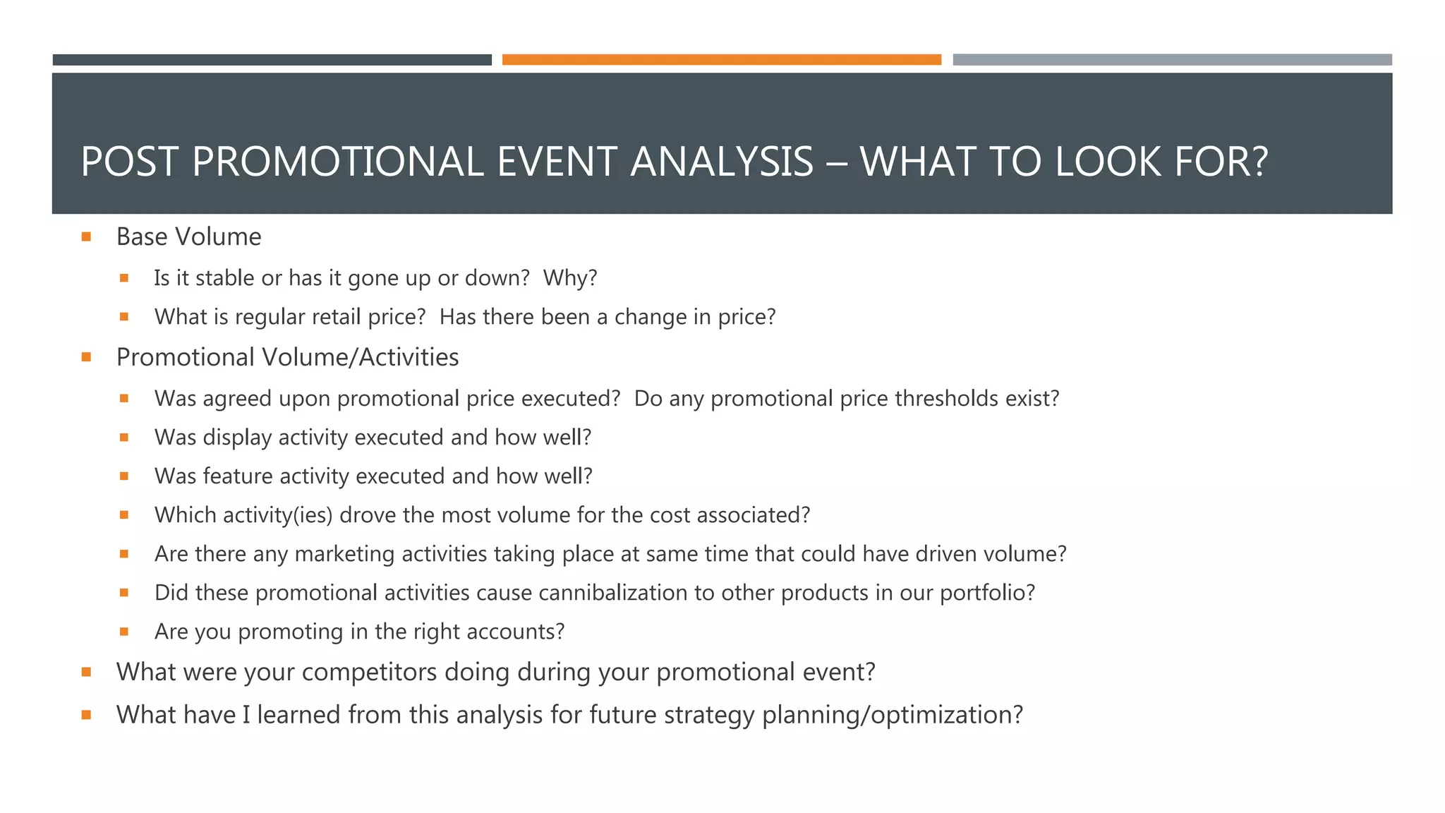 POST PROMOTIONAL EVENT ANALYSIS – WHAT TO LOOK FOR?
 Base Volume
 Is it stable or has it gone up or down? Why?
 What is regular retail price? Has there been a change in price?
 Promotional Volume/Activities
 Was agreed upon promotional price executed? Do any promotional price thresholds exist?
 Was display activity executed and how well?
 Was feature activity executed and how well?
 Which activity(ies) drove the most volume for the cost associated?
 Are there any marketing activities taking place at same time that could have driven volume?
 Did these promotional activities cause cannibalization to other products in our portfolio?
 Are you promoting in the right accounts?
 What were your competitors doing during your promotional event?
 What have I learned from this analysis for future strategy planning/optimization?
 