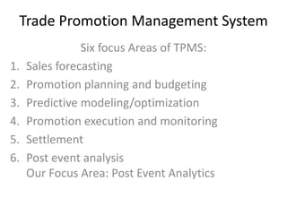 Trade Promotion Management System
Six focus Areas of TPMS:
1. Sales forecasting
2. Promotion planning and budgeting
3. Predictive modeling/optimization
4. Promotion execution and monitoring
5. Settlement
6. Post event analysis
Our Focus Area: Post Event Analytics
 