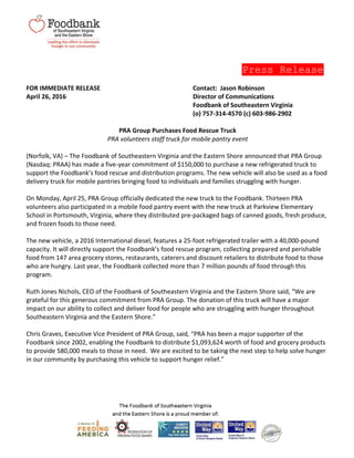 Press Release
FOR IMMEDIATE RELEASE Contact: Jason Robinson
April 26, 2016 Director of Communications
Foodbank of Southeastern Virginia
(o) 757-314-4570 (c) 603-986-2902
PRA Group Purchases Food Rescue Truck
PRA volunteers staff truck for mobile pantry event
(Norfolk, VA) – The Foodbank of Southeastern Virginia and the Eastern Shore announced that PRA Group
(Nasdaq: PRAA) has made a five-year commitment of $150,000 to purchase a new refrigerated truck to
support the Foodbank’s food rescue and distribution programs. The new vehicle will also be used as a food
delivery truck for mobile pantries bringing food to individuals and families struggling with hunger.
On Monday, April 25, PRA Group officially dedicated the new truck to the Foodbank. Thirteen PRA
volunteers also participated in a mobile food pantry event with the new truck at Parkview Elementary
School in Portsmouth, Virginia, where they distributed pre-packaged bags of canned goods, fresh produce,
and frozen foods to those need.
The new vehicle, a 2016 International diesel, features a 25-foot refrigerated trailer with a 40,000-pound
capacity. It will directly support the Foodbank’s food rescue program, collecting prepared and perishable
food from 147 area grocery stores, restaurants, caterers and discount retailers to distribute food to those
who are hungry. Last year, the Foodbank collected more than 7 million pounds of food through this
program.
Ruth Jones Nichols, CEO of the Foodbank of Southeastern Virginia and the Eastern Shore said, “We are
grateful for this generous commitment from PRA Group. The donation of this truck will have a major
impact on our ability to collect and deliver food for people who are struggling with hunger throughout
Southeastern Virginia and the Eastern Shore.”
Chris Graves, Executive Vice President of PRA Group, said, “PRA has been a major supporter of the
Foodbank since 2002, enabling the Foodbank to distribute $1,093,624 worth of food and grocery products
to provide 580,000 meals to those in need. We are excited to be taking the next step to help solve hunger
in our community by purchasing this vehicle to support hunger relief.”
 