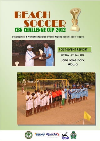BEACH
  SOCCER
  CBN CHALLENGE CUP 2012
Development & Promotion towards a viable Nigeria Beach Soccer league




                                            POST-EVENT REPORT
                                              30th Nov – 2nd Dec, 2012

                                              Jabi Lake Park
                                                  Abuja
 