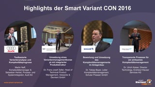 www.smart-variant.de
Highlights der Smart Variant CON 2016
Toolbasierte
Variantenanalyse und
Komplexitätsprognose
Martin Neff,
Komplexitätsmanager &
Sebastian Herbst, Prozess- und
Systemintegrator, Audi AG
Umsetzung eines
Variantenmanagementkonze
pt mit integrierter
Produktstruktur
Dr. Franz-Josef Zeller, Head of
Technical Product
Management, Giesecke &
Devrient GmbH
Bewertung und Umsetzung
des
Komplexitätsmanagements
im Anlagenbau
Dr. Tobias Bayer, Leiter
Komplexitätsmanagement,
Schuler Pressen GmbH
Transparente Prozesse für
ein wirksames
Komplexitätsmanagement
Dr. Ulrich Kaiser, Director
Technology, Endress+Hauser
Services AG
 