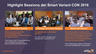 www.smart-variant.de
Highlight Sessions der Smart Variant CON 2016
Icebreaker Session
Welche Auswirkungen haben
Produktbaukästen sowie
Prozessbaukästen in positiven als auch
im negativen Sinne?
Franz Stang, Leiter Prozessabsicherung
und Produktdatenmanagement,
Maschinenfabrik Reinhausen GmbH
Komplexitätskosten abschätzen,
aber wie?
Dr. Julia Leichnitz, Manager Lean
Development, Jungheinrich AG
Challenge Your Peers Session
Wieviel Komplexität verträgt ein Ent-
wicklungsprozess von generischer Soft-
ware für ein Industrie Segment, über die
Ableitung für verschiedene Produkt-
familien, bis hin zu der Instanziierung in
konkreten Kundenprodukten?
Frank Wagenknecht, Director IS Business
Processes, BOMBADIER Transportation
World Café Session
 