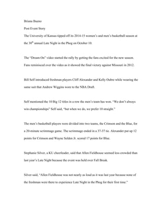 Briana Bueno 
Post Event Story 
The University of Kansas tipped off its 2014-15 women’s and men’s basketball season at 
the 30th annual Late Night in the Phog on October 10. 
The “Dream On” video started the rally by getting the fans excited for the new season. 
Fans reminisced over the video as it showed the final victory against Missouri in 2012. 
Bill Self introduced freshman players Cliff Alexander and Kelly Oubre while wearing the 
same suit that Andrew Wiggins wore to the NBA Draft. 
Self mentioned the 10 Big 12 titles in a row the men’s team has won. “We don’t always 
win championships” Self said, “but when we do, we prefer 10 straight.” 
The men’s basketball players were divided into two teams, the Crimson and the Blue, for 
a 20-minute scrimmage game. The scrimmage ended in a 37-37 tie. Alexander put up 12 
points for Crimson and Wayne Selden Jr. scored 17 points for Blue. 
Stephanie Silver, a KU cheerleader, said that Allen Fieldhouse seemed less crowded than 
last year’s Late Night because the event was held over Fall Break. 
Silver said, “Allen Fieldhouse was not nearly as loud as it was last year because none of 
the freshman were there to experience Late Night in the Phog for their first time.” 
