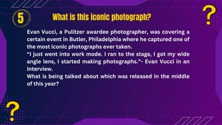 What is this iconic photograph?
What is this iconic photograph?
Evan Vucci, a Pulitzer awardee photographer, was covering a
certain event in Butler, Philadelphia where he captured one of
the most iconic photographs ever taken.
“I just went into work mode. I ran to the stage, I got my wide
angle lens, I started making photographs.”- Evan Vucci in an
interview.
What is being talked about which was released in the middle
of this year?
5
 