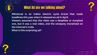 What Ad are we talking about?
What Ad are we talking about?
EMotorad is an Indian electric cycle brand that made
headlines this year when it released an ad in April.
Viewers assumed that the video was a deepfake or morphed
one, but it was a real video, and the company monetized on
the internet's trolls.
What is this surprising ad?
6
 