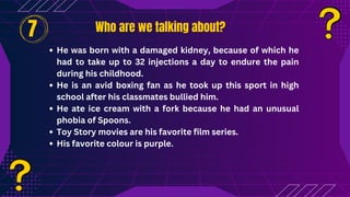 Who are we talking about?
Who are we talking about?
He was born with a damaged kidney, because of which he
had to take up to 32 injections a day to endure the pain
during his childhood.
He is an avid boxing fan as he took up this sport in high
school after his classmates bullied him.
He ate ice cream with a fork because he had an unusual
phobia of Spoons.
Toy Story movies are his favorite film series.
His favorite colour is purple.
7
 