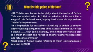 What is this peice of fiction?
What is this peice of fiction?
JRR Tolkien was known to be picky about the works of fiction.
This was evident when in 1966, an admirer of his sent him a
copy of this fictional work, hoping he’d share his impressions.
Tolkien’s response was:
“It is impossible for an author still writing to be fair to another
author working along the same lines. At least I find it so.“In fact,
I dislike _____ with some intensity, and in that unfortunate case
it is much the best and fairest to another author to keep silent
and refuse to comment".
What piece of fiction was he referring to which is astronomically
relevant in 2024?
10
 