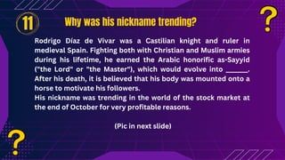Why was his nickname trending?
Why was his nickname trending?
Rodrigo Díaz de Vivar was a Castilian knight and ruler in
medieval Spain. Fighting both with Christian and Muslim armies
during his lifetime, he earned the Arabic honorific as-Sayyid
("the Lord" or "the Master"), which would evolve into _______.
After his death, it is believed that his body was mounted onto a
horse to motivate his followers.
His nickname was trending in the world of the stock market at
the end of October for very profitable reasons.
(Pic in next slide)
11
 