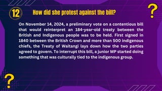 How did she protest against the bill?
How did she protest against the bill?
On November 14, 2024, a preliminary vote on a contentious bill
that would reinterpret an 184-year-old treaty between the
British and Indigenous people was to be held. First signed in
1840 between the British Crown and more than 500 indigenous
chiefs, the Treaty of Waitangi lays down how the two parties
agreed to govern. To interrupt this bill, a junior MP started doing
something that was culturally tied to the indigenous group.
12
 