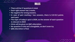 RULES
RULES
There will be 17 questions in total
Each right answer has 1 marks.
No negative for wrong answers.
In case of part marking / two answers, there is 0.5+0.5 points
each part.
The topic of today’s quiz is 2024, so the answer of each question
is relevant in 2024
Hints will be given on QM’s discretion.
No question in this set is Googleble, so don't even try
QMs discretion is final
 