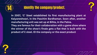 Identify the company/product.
Identify the company/product.
In 2007, ‘C’ Steel established its first manufacturing plant at
Kalyaneshwari, in the Paschim Bardhaman. Soon after, another
manufacturing unit was set up at Bihta, in the Patna.
They are famous for their collaboration with a game show where
the winner of the show’s finale gets a flat that is built with the
product of C steel. ID the company or the exact product
14
 