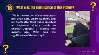 What was the significance of this victory?
What was the significance of this victory?
16
This is the reaction of commentators
like Brian Lara, Adam Gilchrist, and
Ian Smith after West Indies clenched
an important victory thanks to
Shemar Joseph’s 7 wickets few
months ago. What was the
significance of this victory?
 