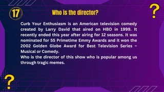 Who is the director?
Who is the director?
17
Curb Your Enthusiasm is an American television comedy
created by Larry David that aired on HBO in 1999. It
recently ended this year after airing for 12 seasons. It was
nominated for 55 Primetime Emmy Awards and it won the
2002 Golden Globe Award for Best Television Series –
Musical or Comedy.
Who is the director of this show who is popular among us
through tragic memes.
 