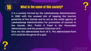 What is the name of this society?
What is the name of this society?
18
X is a society formed by the Lakshadweep Administration
in 1982 with the avowed aim of tapping the tourism
potential of the islands and to act as the nodal agency of
Lakshadweep Administration for promotion of tourism in
the islands. Shri. Praful K Patel is the Honorable
Administrator and the present Chairman of X.
Give me the abbreviated form of X. The abbreviated form
of X could be the genre of a quiz.
 