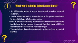In 1900s Germany, X was a term used to refer to small
children.
In the 1980s America, X was the term for people addicted
to a certain type of cheap cocaine.
Gen X babies and baby boomers will remember Garfield's
teddy bear being named X, something that they will likely
remember the word from more strongly.
The social media enthusiasts today relate this term to pink
bowtie
What word is being talked about here?
What word is being talked about here?
1
 