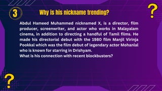 Why is his nickname trending?
Why is his nickname trending?
Abdul Hameed Muhammed nicknamed X, is a director, film
producer, screenwriter, and actor who works in Malayalam
cinema, in addition to directing a handful of Tamil films. He
made his directorial debut with the 1980 film Manjil Virinja
Pookkal which was the film debut of legendary actor Mohanlal
who is known for starring in Drishyam.
What is his connection with recent blockbusters?
3
 