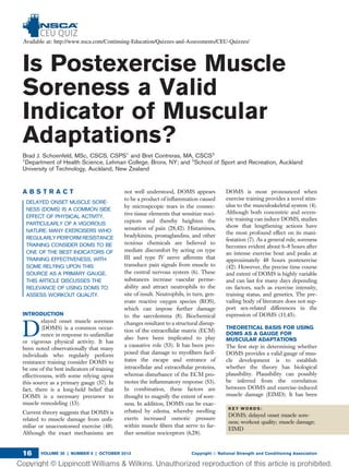 Is Postexercise Muscle
Soreness a Valid
Indicator of Muscular
Adaptations?
Brad J. Schoenfeld, MSc, CSCS, CSPS1
and Bret Contreras, MA, CSCS2
1
Department of Health Science, Lehman College, Bronx, NY; and 2
School of Sport and Recreation, Auckland
University of Technology, Auckland, New Zealand
A B S T R A C T
DELAYED ONSET MUSCLE SORE-
NESS (DOMS) IS A COMMON SIDE
EFFECT OF PHYSICAL ACTIVITY,
PARTICULARLY OF A VIGOROUS
NATURE. MANY EXERCISERS WHO
REGULARLY PERFORM RESISTANCE
TRAINING CONSIDER DOMS TO BE
ONE OF THE BEST INDICATORS OF
TRAINING EFFECTIVENESS, WITH
SOME RELYING UPON THIS
SOURCE AS A PRIMARY GAUGE.
THIS ARTICLE DISCUSSES THE
RELEVANCE OF USING DOMS TO
ASSESS WORKOUT QUALITY.
INTRODUCTION
D
elayed onset muscle soreness
(DOMS) is a common occur-
rence in response to unfamiliar
or vigorous physical activity. It has
been noted observationally that many
individuals who regularly perform
resistance training consider DOMS to
be one of the best indicators of training
effectiveness, with some relying upon
this source as a primary gauge (37). In
fact, there is a long-held belief that
DOMS is a necessary precursor to
muscle remodeling (13).
Current theory suggests that DOMS is
related to muscle damage from unfa-
miliar or unaccustomed exercise (48).
Although the exact mechanisms are
not well understood, DOMS appears
to be a product of inﬂammation caused
by microspcopic tears in the connec-
tive tissue elements that sensitize noci-
ceptors and thereby heighten the
sensation of pain (28,42). Histamines,
bradykinins, prostaglandins, and other
noxious chemicals are believed to
mediate discomfort by acting on type
III and type IV nerve afferents that
transduce pain signals from muscle to
the central nervous system (6). These
substances increase vascular perme-
ability and attract neutrophils to the
site of insult. Neutrophils, in turn, gen-
erate reactive oxygen species (ROS),
which can impose further damage
to the sarcolemma (8). Biochemical
changes resultant to a structural disrup-
tion of the extracellular matrix (ECM)
also have been implicated to play
a causative role (53). It has been pro-
posed that damage to myoﬁbers facil-
itates the escape and entrance of
intracellular and extracellular proteins,
whereas disturbance of the ECM pro-
motes the inﬂammatory response (53).
In combination, these factors are
thought to magnify the extent of sore-
ness. In addition, DOMS can be exac-
erbated by edema, whereby swelling
exerts increased osmotic pressure
within muscle ﬁbers that serve to fur-
ther sensitize nociceptors (6,28).
DOMS is most pronounced when
exercise training provides a novel stim-
ulus to the musculoskeletal system (4).
Although both concentric and eccen-
tric training can induce DOMS, studies
show that lengthening actions have
the most profound effect on its mani-
festation (7). As a general rule, soreness
becomes evident about 6–8 hours after
an intense exercise bout and peaks at
approximately 48 hours postexercise
(42). However, the precise time course
and extent of DOMS is highly variable
and can last for many days depending
on factors, such as exercise intensity,
training status, and genetics. The pre-
vailing body of literature does not sup-
port sex-related differences in the
expression of DOMS (11,45).
THEORETICAL BASIS FOR USING
DOMS AS A GAUGE FOR
MUSCULAR ADAPTATIONS
The ﬁrst step in determining whether
DOMS provides a valid gauge of mus-
cle development is to establish
whether the theory has biological
plausibility. Plausibility can possibly
be inferred from the correlation
between DOMS and exercise-induced
muscle damage (EIMD). It has been
K E Y W O R D S :
DOMS; delayed onset muscle sore-
ness; workout quality; muscle damage;
EIMD
VOLUME 35 | NUMBER 5 | OCTOBER 2013 Copyright Ó National Strength and Conditioning Association16
 