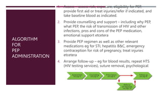 ALGORITHM
FOR
PEP
ADMINISTRATION
1. Assess – assess risk, exposure, eligibility for PEP,
provide first aid or treat injuries/refer if indicated, and
take baseline blood as indicated.
2. Provide counselling and support – including why PEP,
what PEP, the risk of transmission of HIV and other
infections, pros and cons of the PEP medication,
emotional support etcetera
3. Provide PEP regimen as well as other relevant
medications eg for STI, hepatitis B&C, emergency
contraception for risk of pregnancy, treat injuries
etcetera
4. Arrange follow-up – eg for blood results, repeat HTS
(HIV testing services), suture removal, psychological
support etc
 