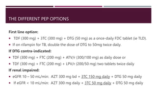 THE DIFFERENT PEP OPTIONS
First line option:
 TDF (300 mg) + 3TC (300 mg) + DTG (50 mg) as a once-daily FDC tablet (ie TLD).
 If on rifampin for TB, double the dose of DTG to 50mg twice daily.
If DTG contra-indicated:
 TDF (300 mg) + FTC (200 mg) + ATV/r (300/100 mg) as daily dose or
 TDF (300 mg) + FTC (200 mg) + LPV/r (200/50 mg) two tablets twice daily
If renal impaired:
 eGFR 10 – 50 mL/min: AZT 300 mg bd + 3TC 150 mg daily + DTG 50 mg daily
 If eGFR < 10 mL/min: AZT 300 mg daily + 3TC 50 mg daily + DTG 50 mg daily
 