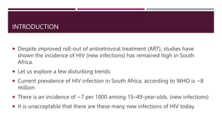 INTRODUCTION
 Despite improved roll-out of antiretroviral treatment (ART), studies have
shown the incidence of HIV (new infections) has remained high in South
Africa.
 Let us explore a few disturbing trends:
 Current prevalence of HIV infection in South Africa, according to WHO is ~8
million
 There is an incidence of ~7 per 1000 among 15–49-year-olds. (new infections)
 It is unacceptable that there are these many new infections of HIV today.
 