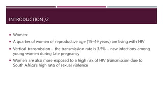 INTRODUCTION /2
 Women:
 A quarter of women of reproductive age (15–49 years) are living with HIV
 Vertical transmission – the transmission rate is 3.5% – new infections among
young women during late pregnancy
 Women are also more exposed to a high risk of HIV transmission due to
South Africa’s high rate of sexual violence
 