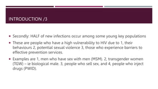 INTRODUCTION /3
 Secondly: HALF of new infections occur among some young key populations
 These are people who have a high vulnerability to HIV due to 1, their
behaviours 2, potential sexual violence 3, those who experience barriers to
effective prevention services.
 Examples are 1, men who have sex with men (MSM). 2, transgender women
(TGW) – ie biological male. 3, people who sell sex, and 4, people who inject
drugs (PWID).
 