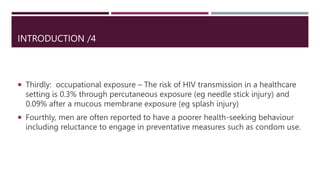INTRODUCTION /4
 Thirdly: occupational exposure – The risk of HIV transmission in a healthcare
setting is 0.3% through percutaneous exposure (eg needle stick injury) and
0.09% after a mucous membrane exposure (eg splash injury)
 Fourthly, men are often reported to have a poorer health-seeking behaviour
including reluctance to engage in preventative measures such as condom use.
 