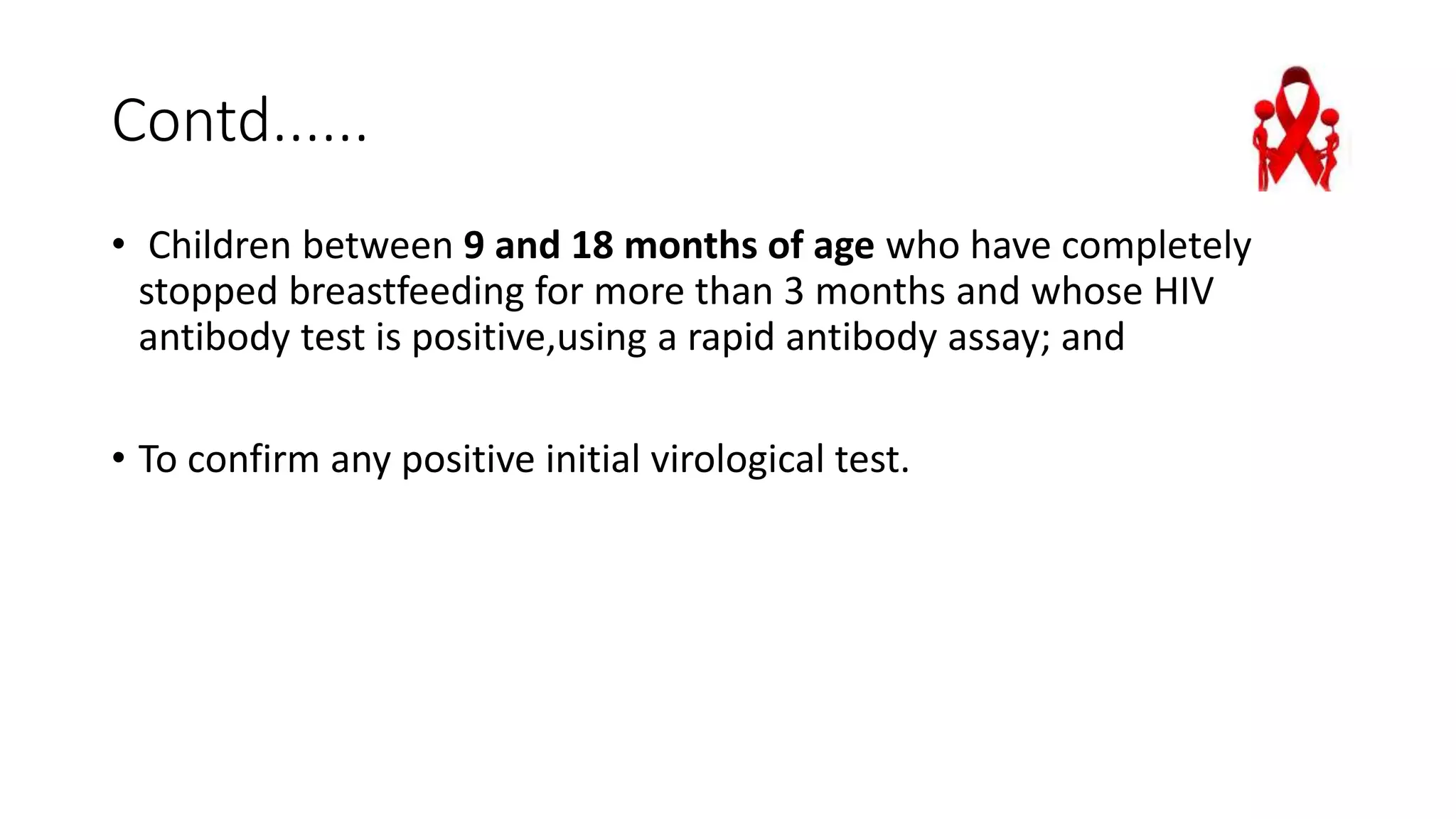 Contd......
• Children between 9 and 18 months of age who have completely
stopped breastfeeding for more than 3 months and whose HIV
antibody test is positive,using a rapid antibody assay; and
• To confirm any positive initial virological test.
 