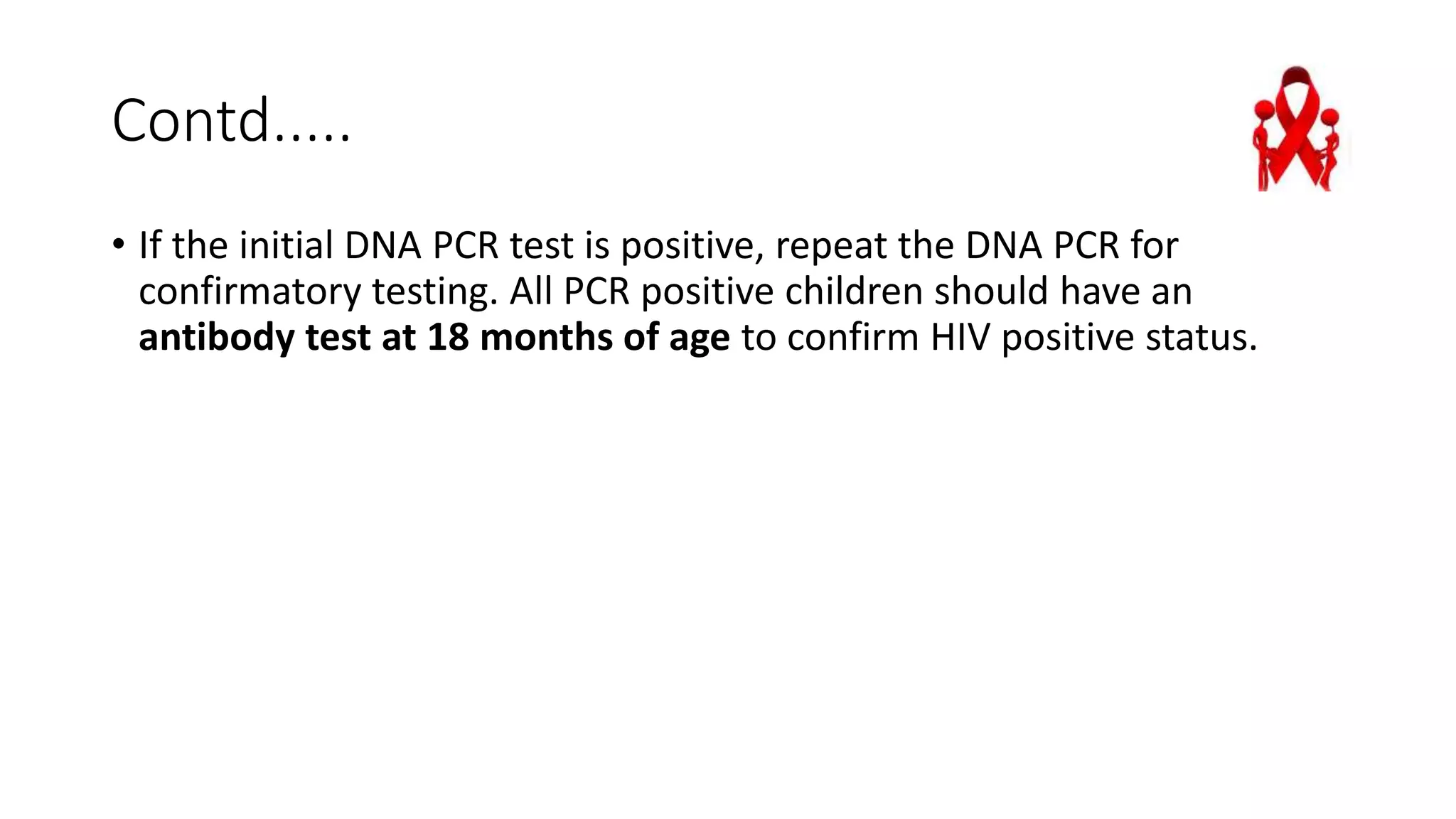 Contd.....
• If the initial DNA PCR test is positive, repeat the DNA PCR for
confirmatory testing. All PCR positive children should have an
antibody test at 18 months of age to confirm HIV positive status.
 