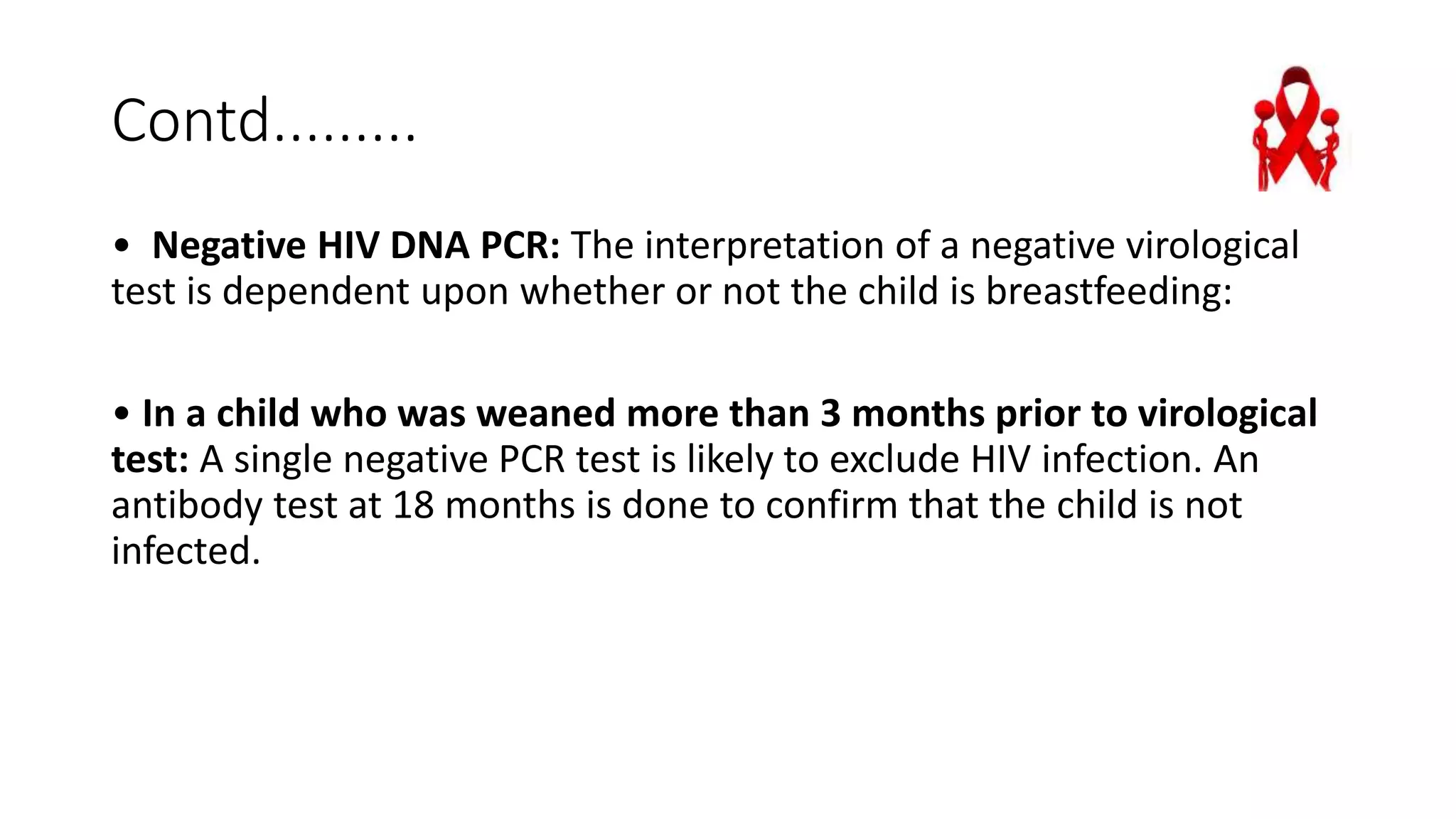 Contd.........
• Negative HIV DNA PCR: The interpretation of a negative virological
test is dependent upon whether or not the child is breastfeeding:
• In a child who was weaned more than 3 months prior to virological
test: A single negative PCR test is likely to exclude HIV infection. An
antibody test at 18 months is done to confirm that the child is not
infected.
 