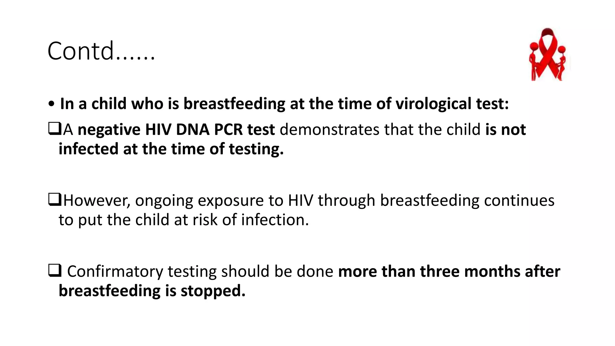 Contd......
• In a child who is breastfeeding at the time of virological test:
A negative HIV DNA PCR test demonstrates that the child is not
infected at the time of testing.
However, ongoing exposure to HIV through breastfeeding continues
to put the child at risk of infection.
 Confirmatory testing should be done more than three months after
breastfeeding is stopped.
 