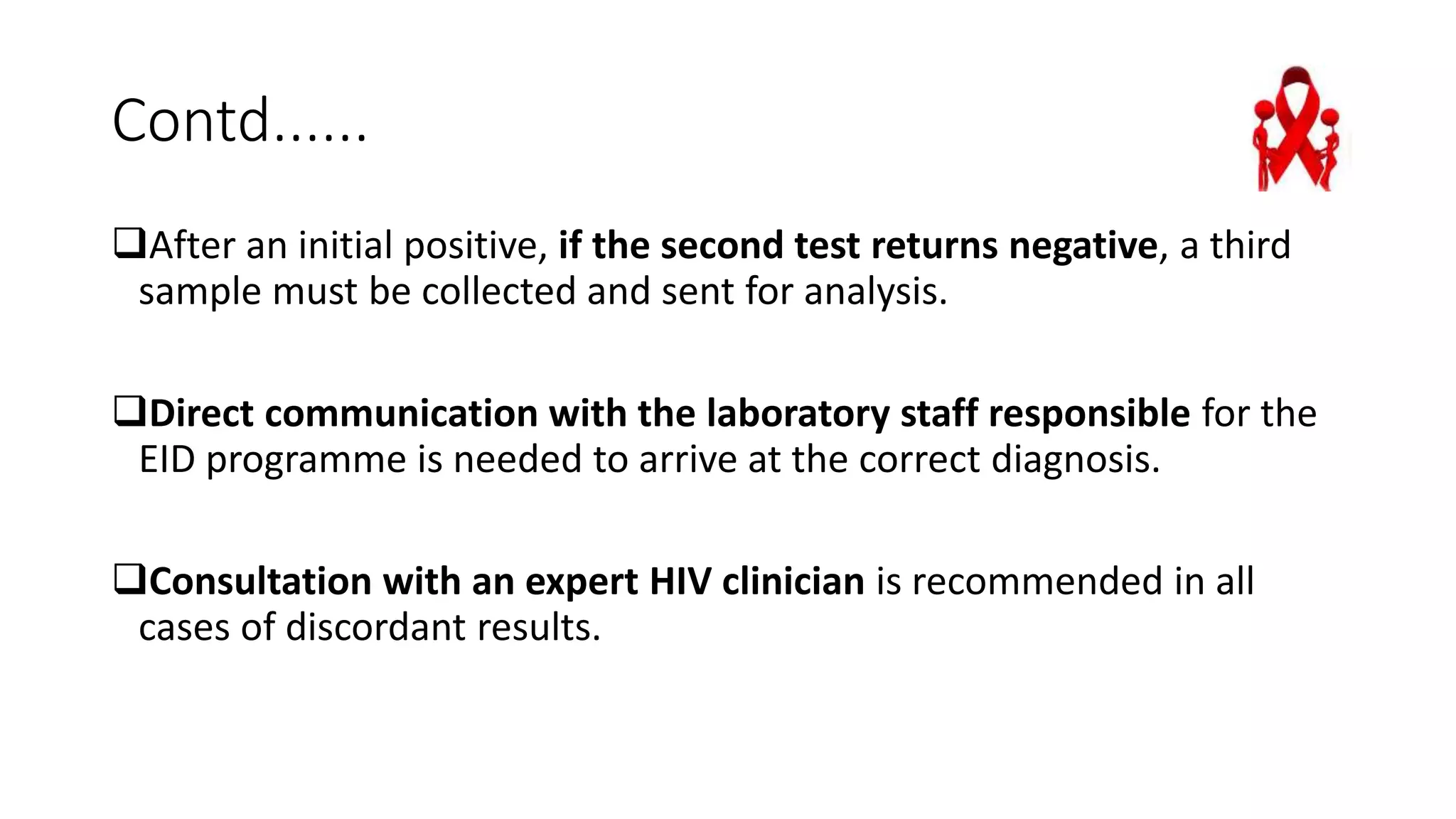 Contd......
After an initial positive, if the second test returns negative, a third
sample must be collected and sent for analysis.
Direct communication with the laboratory staff responsible for the
EID programme is needed to arrive at the correct diagnosis.
Consultation with an expert HIV clinician is recommended in all
cases of discordant results.
 