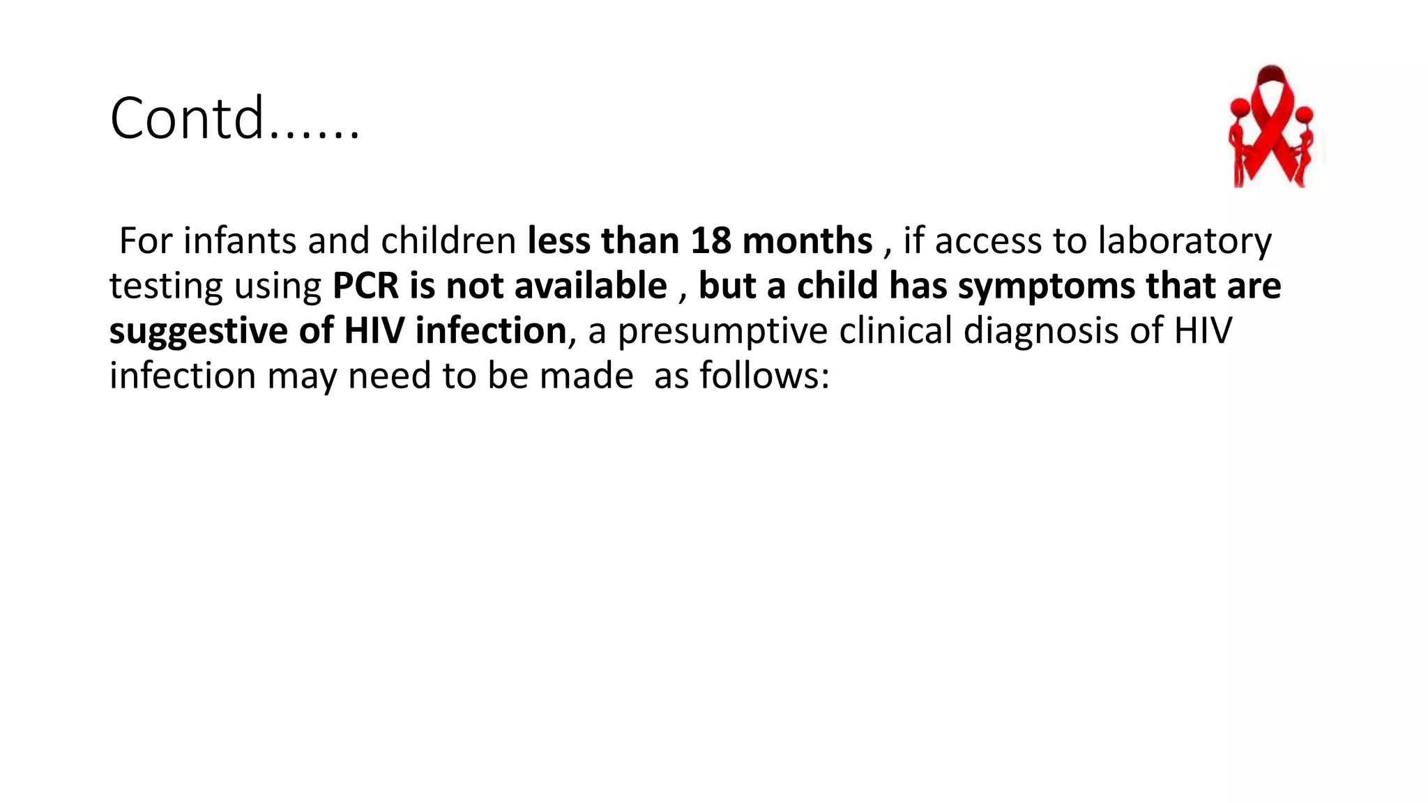 Contd......
For infants and children less than 18 months , if access to laboratory
testing using PCR is not available , but a child has symptoms that are
suggestive of HIV infection, a presumptive clinical diagnosis of HIV
infection may need to be made as follows:
 