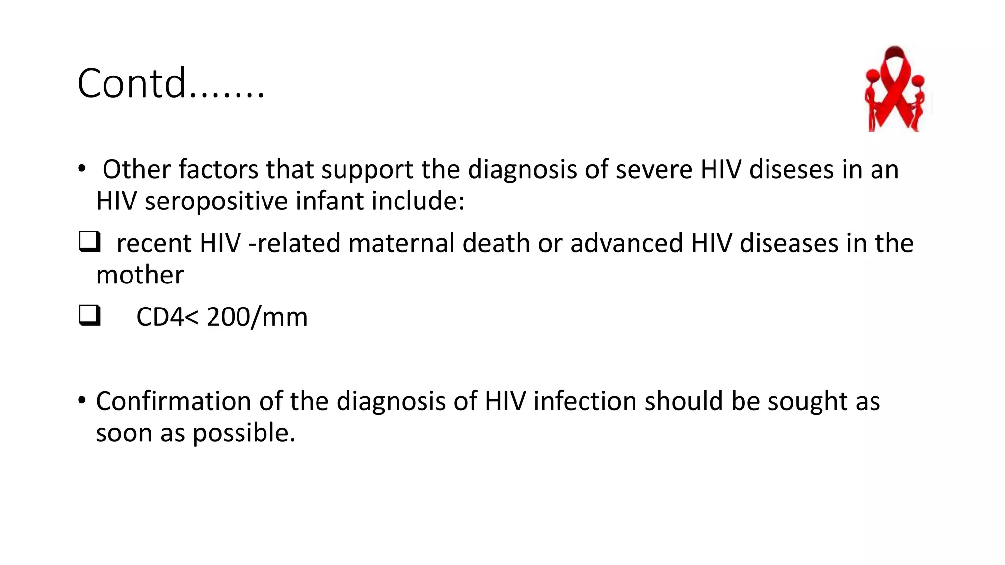 Contd.......
• Other factors that support the diagnosis of severe HIV diseses in an
HIV seropositive infant include:
 recent HIV -related maternal death or advanced HIV diseases in the
mother
 CD4< 200/mm
• Confirmation of the diagnosis of HIV infection should be sought as
soon as possible.
 