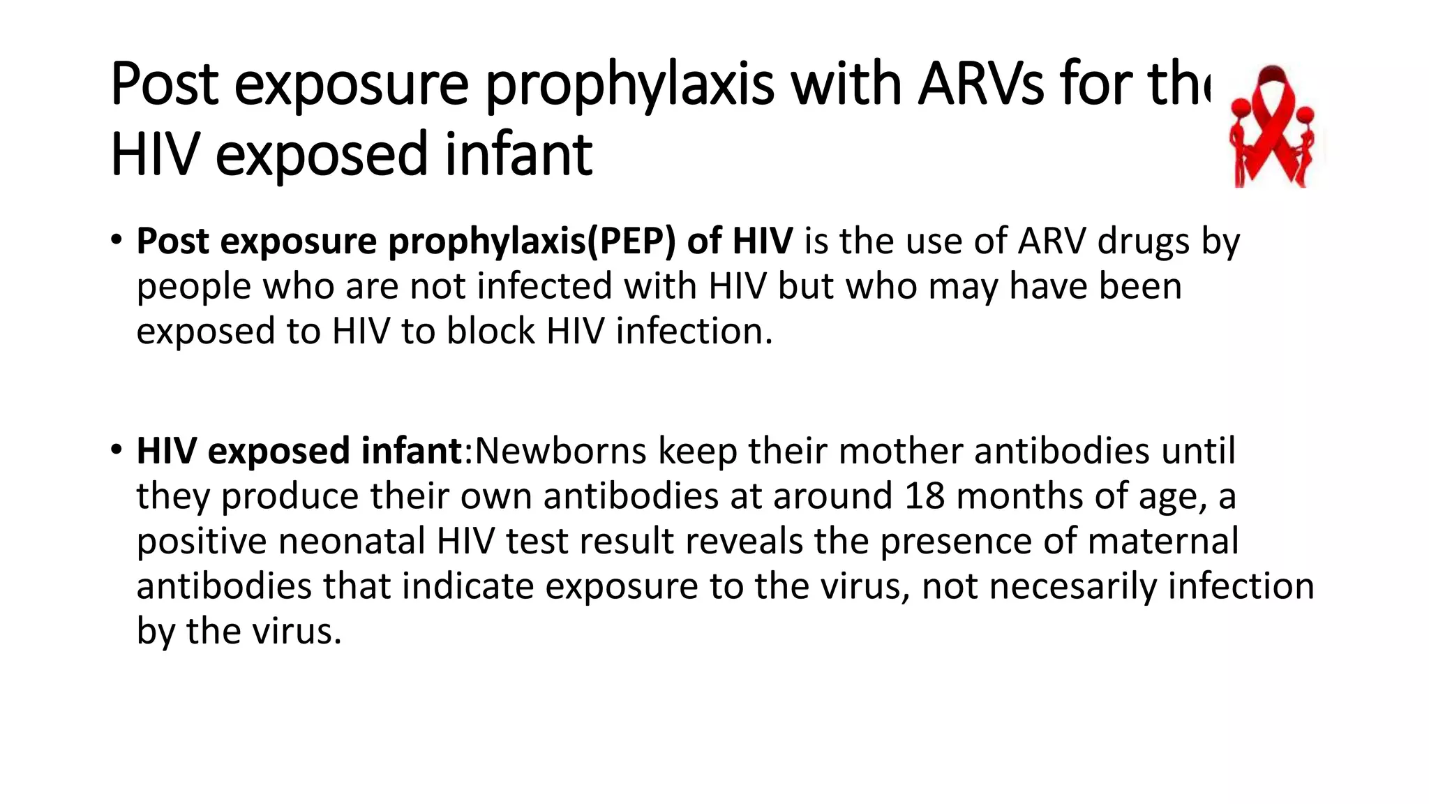 Post exposure prophylaxis with ARVs for the
HIV exposed infant
• Post exposure prophylaxis(PEP) of HIV is the use of ARV drugs by
people who are not infected with HIV but who may have been
exposed to HIV to block HIV infection.
• HIV exposed infant:Newborns keep their mother antibodies until
they produce their own antibodies at around 18 months of age, a
positive neonatal HIV test result reveals the presence of maternal
antibodies that indicate exposure to the virus, not necesarily infection
by the virus.
 