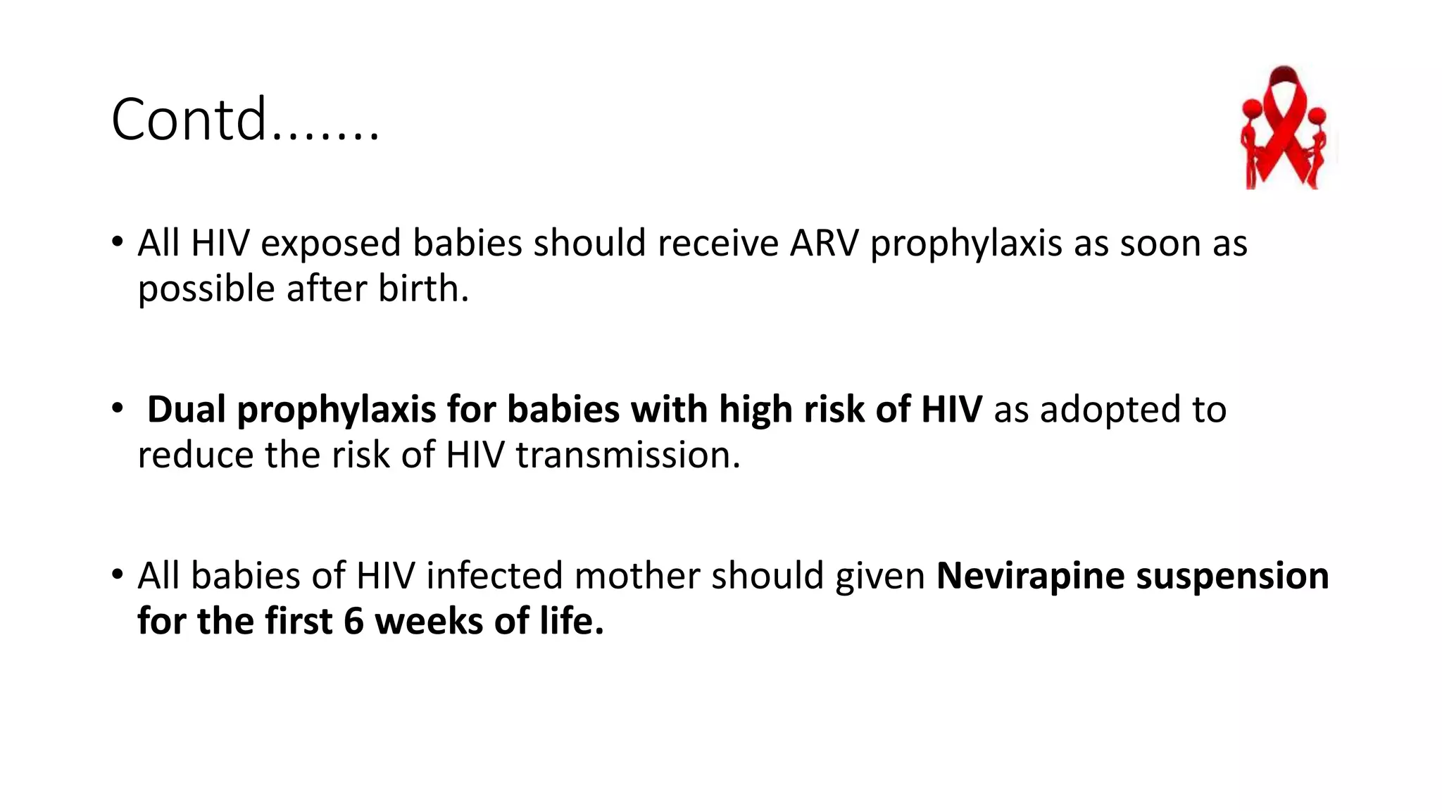 Contd.......
• All HIV exposed babies should receive ARV prophylaxis as soon as
possible after birth.
• Dual prophylaxis for babies with high risk of HIV as adopted to
reduce the risk of HIV transmission.
• All babies of HIV infected mother should given Nevirapine suspension
for the first 6 weeks of life.
 