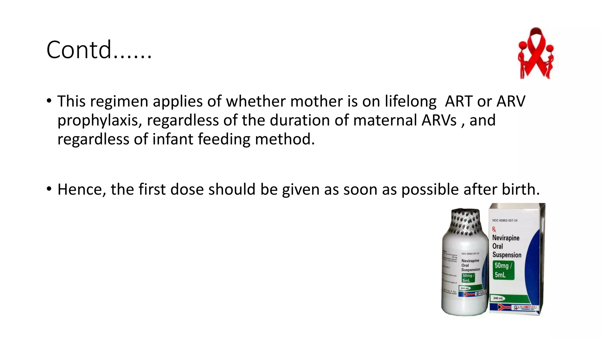 Contd......
• This regimen applies of whether mother is on lifelong ART or ARV
prophylaxis, regardless of the duration of maternal ARVs , and
regardless of infant feeding method.
• Hence, the first dose should be given as soon as possible after birth.
 