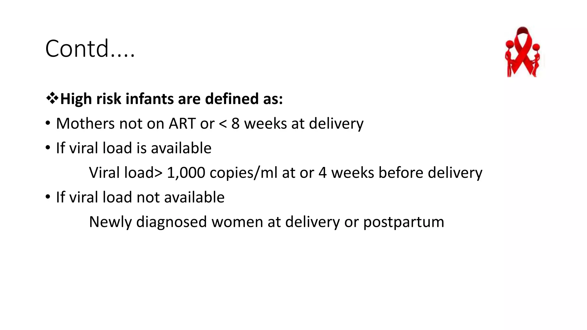 Contd....
High risk infants are defined as:
• Mothers not on ART or < 8 weeks at delivery
• If viral load is available
Viral load> 1,000 copies/ml at or 4 weeks before delivery
• If viral load not available
Newly diagnosed women at delivery or postpartum
 