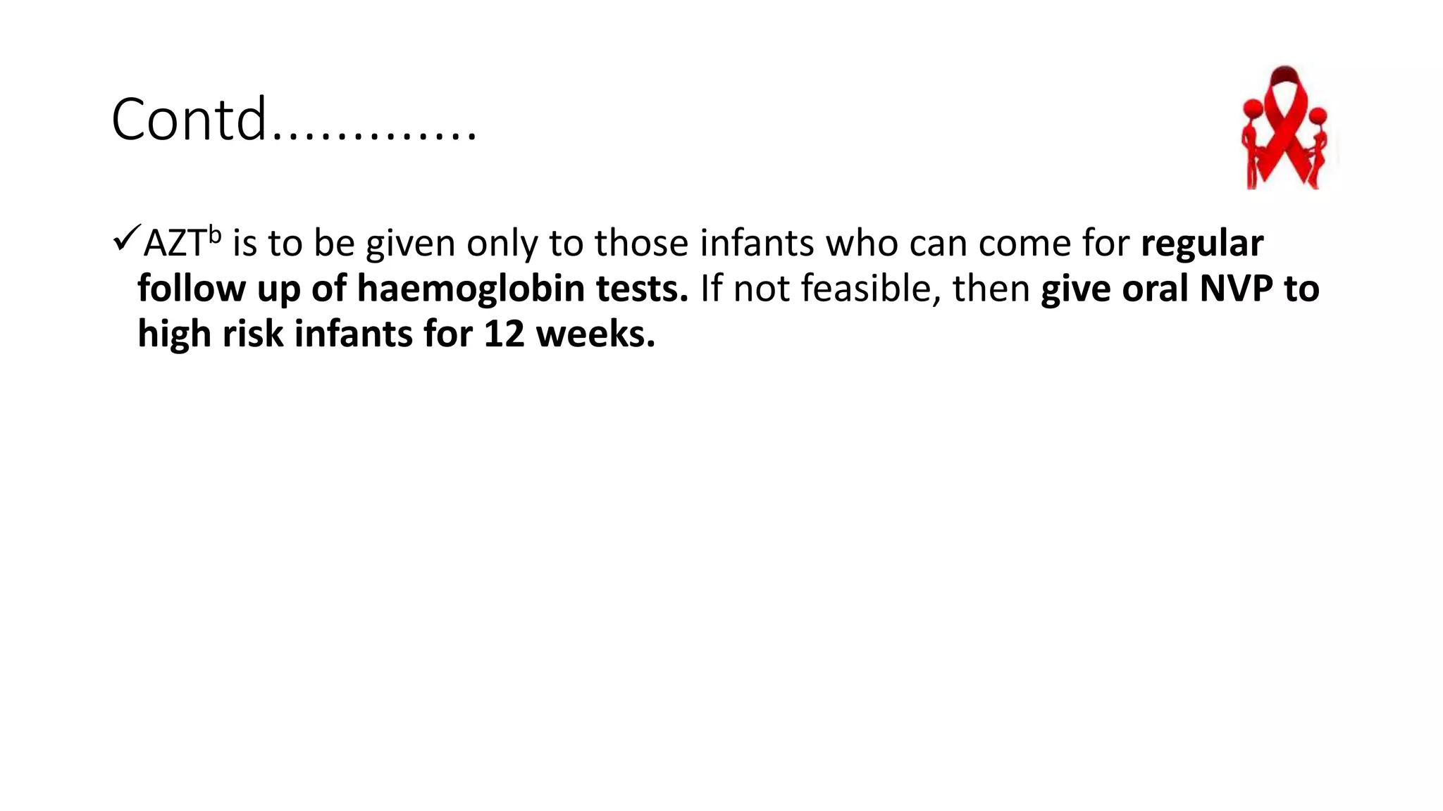 Contd.............
AZTb is to be given only to those infants who can come for regular
follow up of haemoglobin tests. If not feasible, then give oral NVP to
high risk infants for 12 weeks.
 