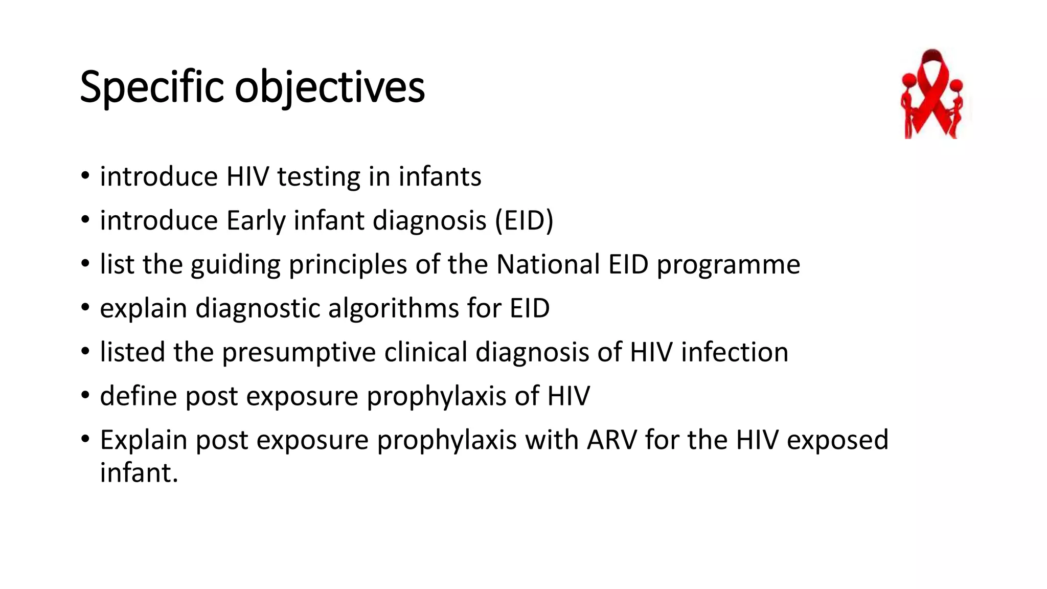 Specific objectives
• introduce HIV testing in infants
• introduce Early infant diagnosis (EID)
• list the guiding principles of the National EID programme
• explain diagnostic algorithms for EID
• listed the presumptive clinical diagnosis of HIV infection
• define post exposure prophylaxis of HIV
• Explain post exposure prophylaxis with ARV for the HIV exposed
infant.
 