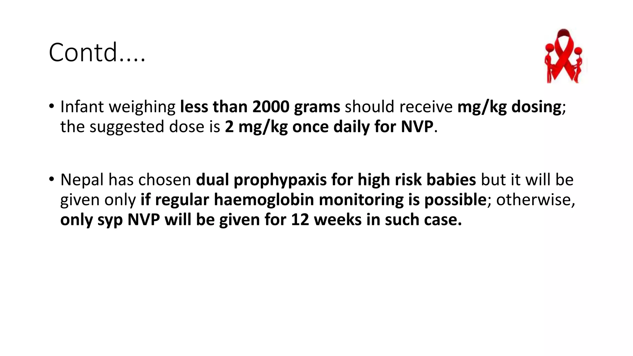 Contd....
• Infant weighing less than 2000 grams should receive mg/kg dosing;
the suggested dose is 2 mg/kg once daily for NVP.
• Nepal has chosen dual prophypaxis for high risk babies but it will be
given only if regular haemoglobin monitoring is possible; otherwise,
only syp NVP will be given for 12 weeks in such case.
 