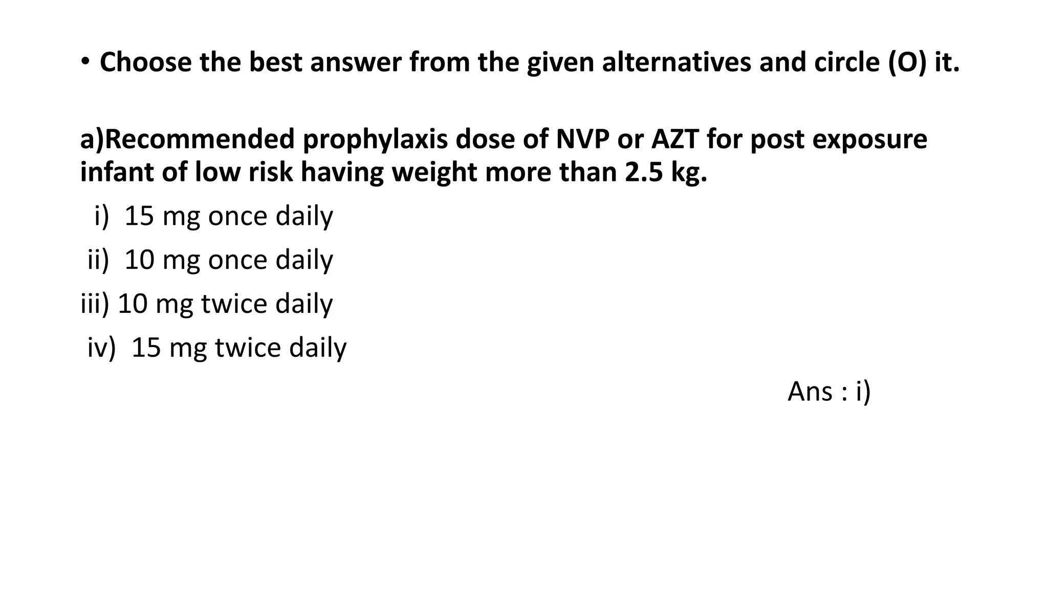 • Choose the best answer from the given alternatives and circle (O) it.
a)Recommended prophylaxis dose of NVP or AZT for post exposure
infant of low risk having weight more than 2.5 kg.
i) 15 mg once daily
ii) 10 mg once daily
iii) 10 mg twice daily
iv) 15 mg twice daily
Ans : i)
 