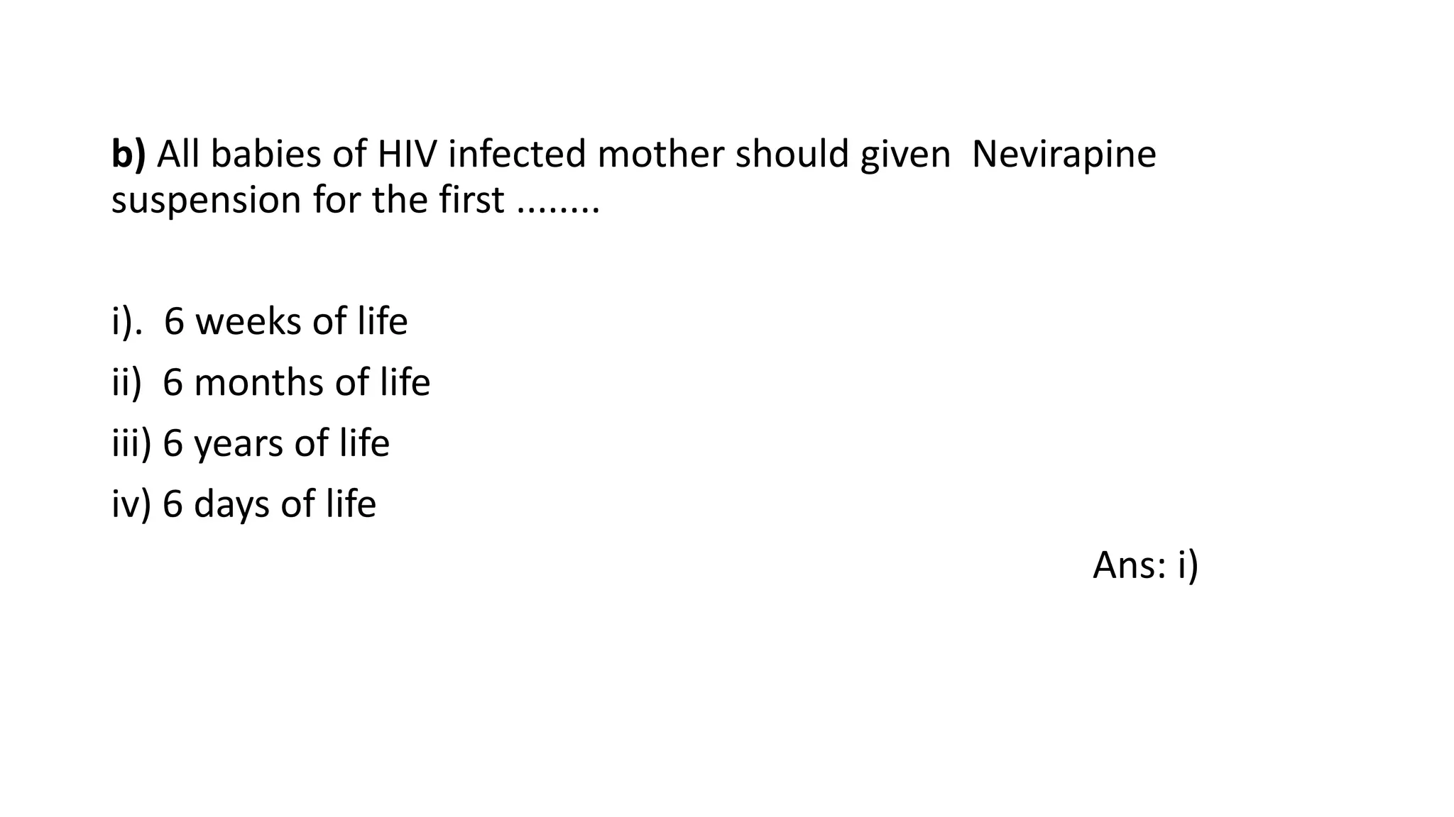 b) All babies of HIV infected mother should given Nevirapine
suspension for the first ........
i). 6 weeks of life
ii) 6 months of life
iii) 6 years of life
iv) 6 days of life
Ans: i)
 