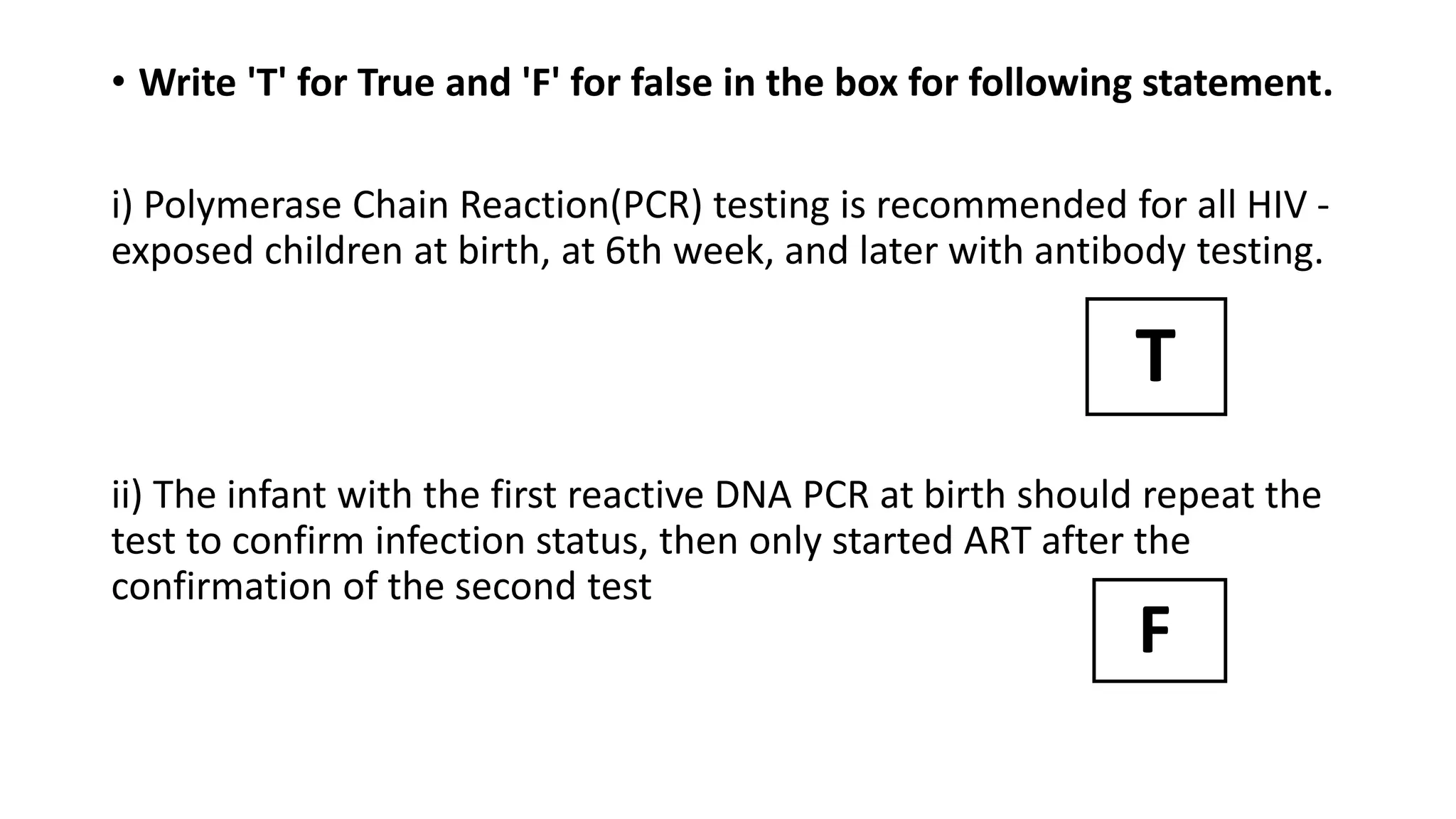 • Write 'T' for True and 'F' for false in the box for following statement.
i) Polymerase Chain Reaction(PCR) testing is recommended for all HIV -
exposed children at birth, at 6th week, and later with antibody testing.
ii) The infant with the first reactive DNA PCR at birth should repeat the
test to confirm infection status, then only started ART after the
confirmation of the second test
T
F
 