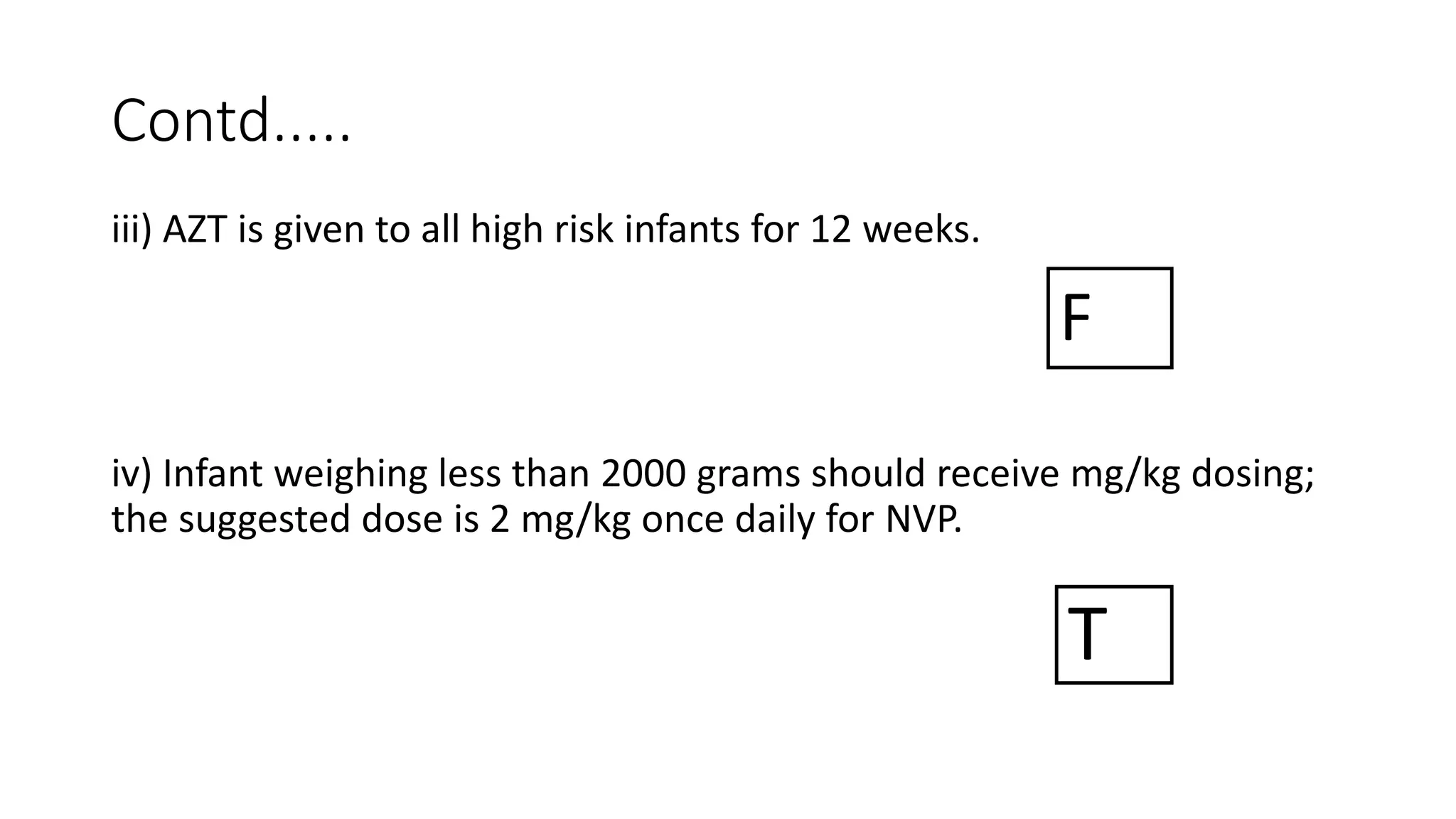 Contd.....
iii) AZT is given to all high risk infants for 12 weeks.
iv) Infant weighing less than 2000 grams should receive mg/kg dosing;
the suggested dose is 2 mg/kg once daily for NVP.
T
F
 