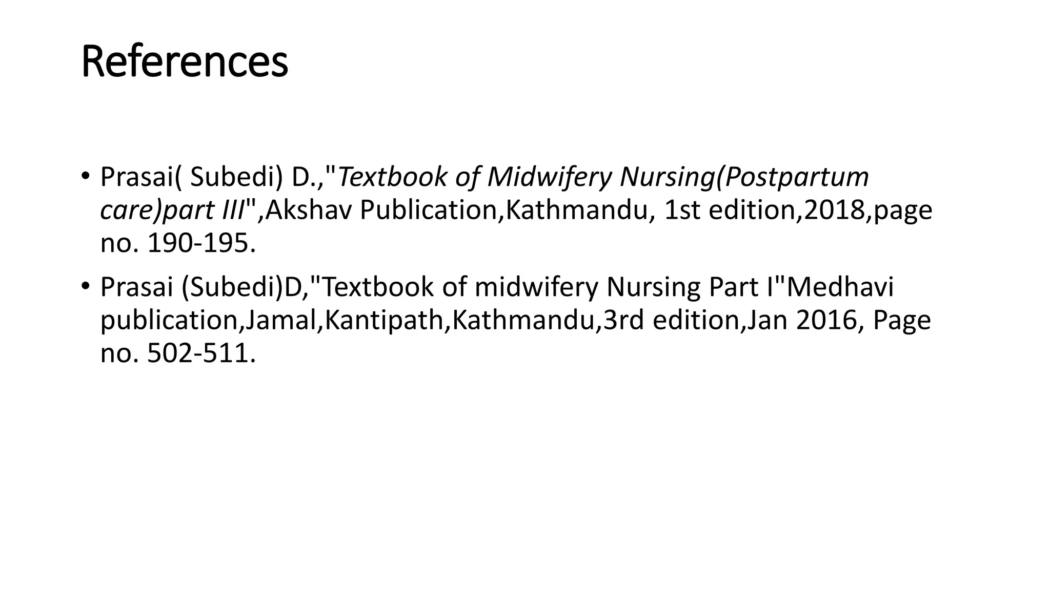 References
• Prasai( Subedi) D.,"Textbook of Midwifery Nursing(Postpartum
care)part III",Akshav Publication,Kathmandu, 1st edition,2018,page
no. 190-195.
• Prasai (Subedi)D,"Textbook of midwifery Nursing Part I"Medhavi
publication,Jamal,Kantipath,Kathmandu,3rd edition,Jan 2016, Page
no. 502-511.
 