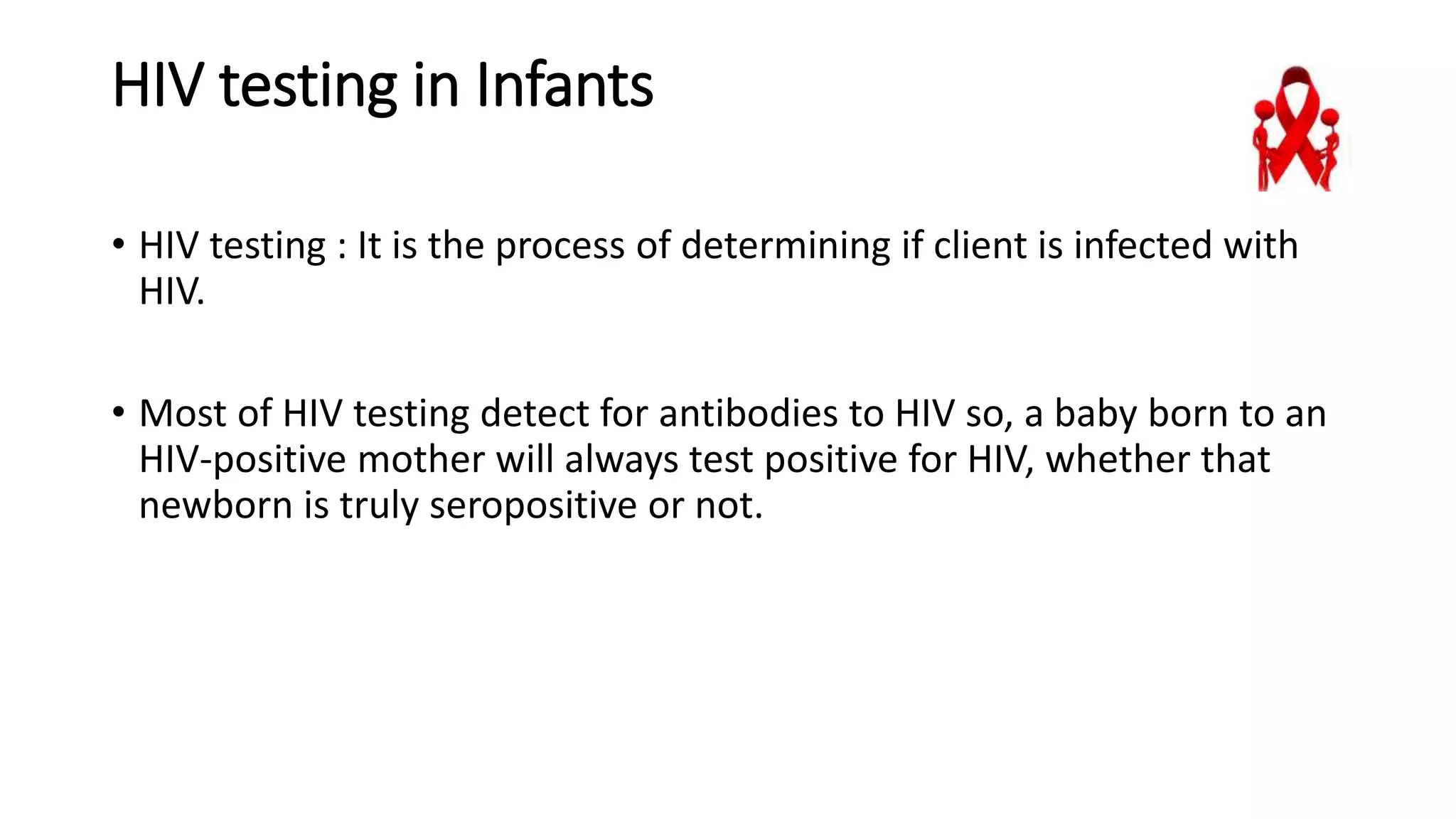 HIV testing in Infants
• HIV testing : It is the process of determining if client is infected with
HIV.
• Most of HIV testing detect for antibodies to HIV so, a baby born to an
HIV-positive mother will always test positive for HIV, whether that
newborn is truly seropositive or not.
 