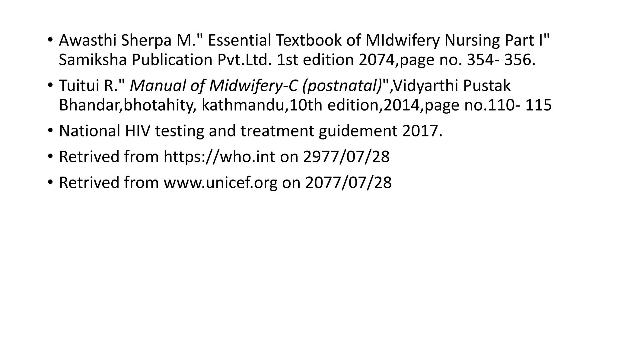 • Awasthi Sherpa M." Essential Textbook of MIdwifery Nursing Part I"
Samiksha Publication Pvt.Ltd. 1st edition 2074,page no. 354- 356.
• Tuitui R." Manual of Midwifery-C (postnatal)",Vidyarthi Pustak
Bhandar,bhotahity, kathmandu,10th edition,2014,page no.110- 115
• National HIV testing and treatment guidement 2017.
• Retrived from https://who.int on 2977/07/28
• Retrived from www.unicef.org on 2077/07/28
 